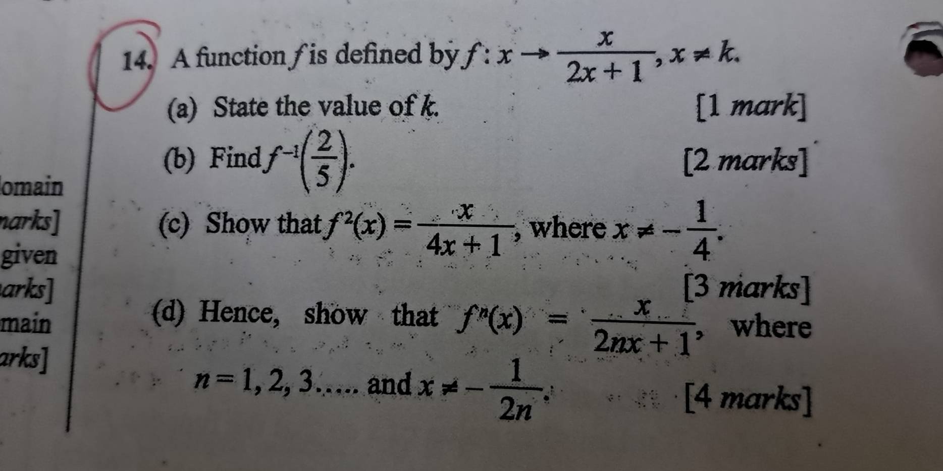 A function / is defined by f:xto  x/2x+1 , x!= k. 
(a) State the value of k. [1 mark] 
(b) Find f^(-1)( 2/5 ). [2 marks] 
omain 
narks] (c) Show that f^2(x)= x/4x+1  , where x!= - 1/4 . 
given 
arks] 3 marks] 
(d) Hence, show that f'(x)= x/2nx+1 
main , where 
arks]
n=1,2,3..... and x!= - 1/2n ; 
[4 marks]