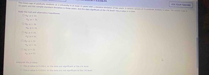 ASK YOUR TELACHER
The mean age of graduate students at a University is at most 31 years with a standard deviation of two years. A random sample of 15 graduate students is taken. The samole men s
32 years and the sample standard deviation is three years. Are the data significant at the 1% level? The p -value is 0.0264.
State the null and alternative hypotheses.
H_0!mu ≤ 31
H_2:mu >31
H_0:mu >31
H_2:mu ≤ 31
H_0:mu ≤ 31
H_a:mu != 31
H_0:mu =31
H_a:mu >31
H_0:mu =31
H_a:mu =31
Interpret the p -value.
The p -value is 0.0264, so the data are significant at the 1% level.
The p -value is (.0264, so the data are not significant at the 1% level.