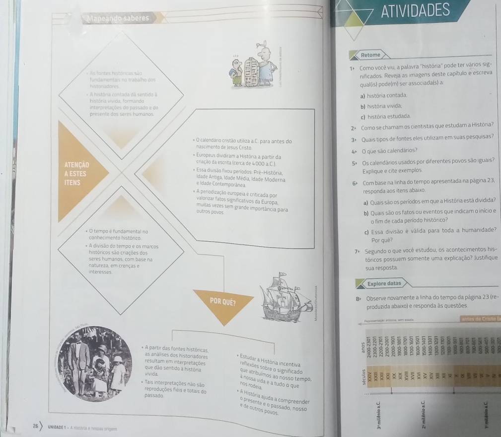 Mapeando saberes ATIVIDADES 
Retome 
1* Como você viu, a palavra ''história'' pode ter vários sig- 
nificados. Reveja as imagens deste capítulo e escreva 
qual(is) pode(m) ser associada(s) a 
a) história contada. 
b) história vivida; 
c) história estudada 
2× Como se chamam os cientistas que estudam a Histónia? 
3+ Quais tipos de fontes eles utilizam em suas pesquisas? 
4 O que são calendários? 
5* Os calendários usados por diferentes povos são iguais? 
Explique e cite exemplos 
6 Com base na linha do tempo apresentada na página 23. 
responda aos itens abaixo 
a) Quais são os períodos em que a História está dividida? 
b) Quais são os fatos ou eventos que indicam o início e 
o fim de cada período histórico? 
c) Essa divisão e válida para toda a humanidade? 
Por quê? 
7ª Segundo o que você estudou, os acontecimentos his- 
tóricos possuem somente uma explicação? Justifique 
sua resposta 
Explore datas 
B Observe novamente a linha do tempo da página 23 (re- 
produzida abaixo) e responda às questões 
intes de Crist o (
16
2 
z 
e a tudo o que 
Tais interpretações não são nos rodeia. 
reproduções fiêis e totais do * A História ajuda a compreender 5
passado 
o presente e o passado, nosso 
é de autros povos 
25 UNEDADE 1 - 4 Histiria e hessas origam