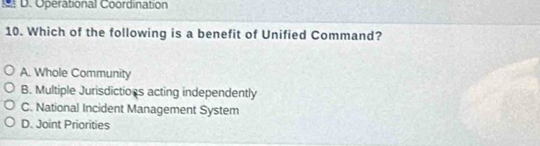 Operational Coordination
10. Which of the following is a benefit of Unified Command?
A. Whole Community
B. Multiple Jurisdictions acting independently
C. National Incident Management System
D. Joint Priorities