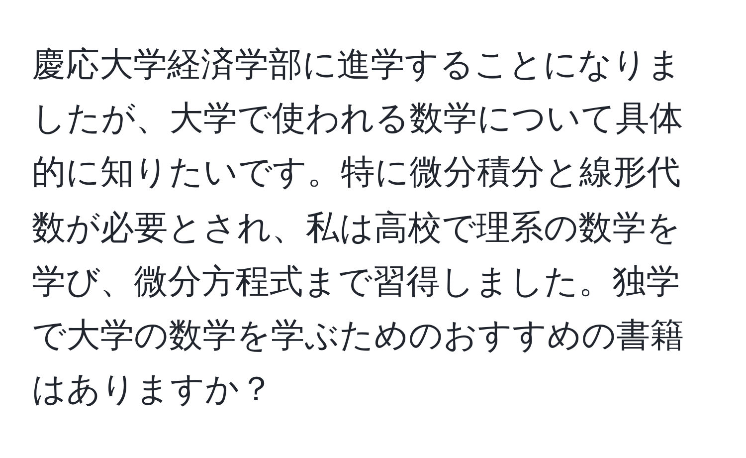 慶応大学経済学部に進学することになりましたが、大学で使われる数学について具体的に知りたいです。特に微分積分と線形代数が必要とされ、私は高校で理系の数学を学び、微分方程式まで習得しました。独学で大学の数学を学ぶためのおすすめの書籍はありますか？