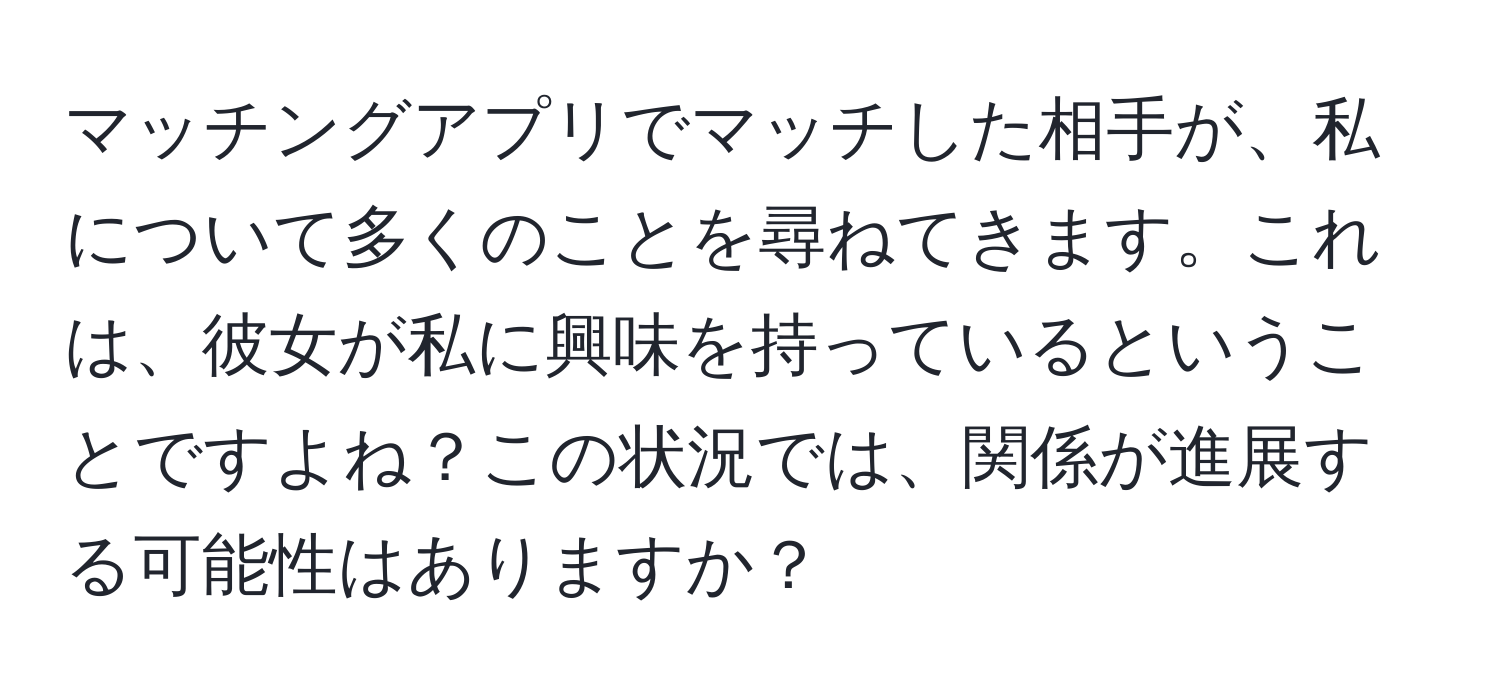 マッチングアプリでマッチした相手が、私について多くのことを尋ねてきます。これは、彼女が私に興味を持っているということですよね？この状況では、関係が進展する可能性はありますか？