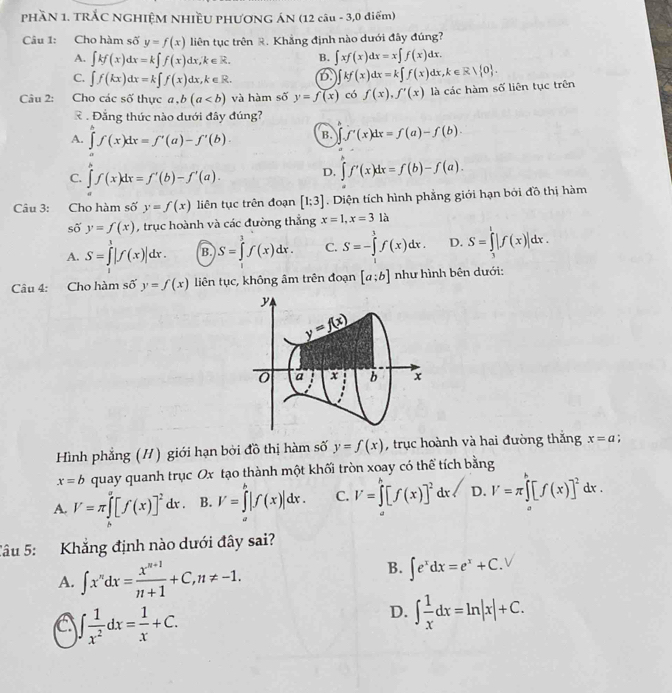 PHầN 1. TRẢC NGHIỆM NHIềU PHƯƠNG ÁN (12 câu - 3,0 điểm)
Câu 1: Cho hàm số y=f(x) liên tục trên R. Khẳng định nào dưới đây đúng?
A. ∈t kf(x)dx=k∈t f(x)dx,k∈ R. B. ∈t xf(x)dx=x∈t f(x)dx.
C. ∈t f(kx)dx=k∈t f(x)dx,k∈ R. D. ∈t kf(x)dx=k∈t f(x)dx,k∈ R/ 0 .
Câu 2: Cho các số thực a,b(a và hàm số y=f(x) có f(x),f'(x) là các hàm số liên tục trên
R . Đẳng thức nào dưới đây đúng?
A. ∈tlimits 'f(x)dx=f'(a)-f'(b). B. ∈t f'(x)dx=f(a)-f(b).
C. ∈tlimits^pf(x)dx=f'(b)-f'(a). D. ∈tlimits 'f'(x)dx=f(b)-f(a).
Câu 3: Cho hàm số y=f(x) liên tục trên đoạn [1;3]. Diện tích hình phẳng giới hạn bởi đồ thị hàm
số y=f(x) , trục hoành và các đường thắng x=1,x=31a
A. S=∈tlimits^3|f(x)|dx. B. S=∈tlimits _1^(3f(x)dx. C. S=-∈tlimits ^3)f(x)dx. D. S=∈tlimits _3^(1|f(x)|dx.
Câu 4: Cho hàm số y=f(x) liên tục, không âm trên đoạn [a;b] như hình bên dưới:
y
y=f(x)
0 a x b x
Hình phẳng (H) giới hạn bởi đồ thị hàm số y=f(x) , trục hoành và hai đường thắng x=a :
x=b quay quanh trục Ox tạo thành một khối tròn xoay có thể tích bằng
A. V=π ∈tlimits _0)[f([f(x)]^2dx. B. V=∈tlimits^b|f(x)|dx. C. V=∈tlimits _0^(h[f(x)]^2)dx D. V=π ∈t [f(x)]^2dx.
Câu 5: Khẳng định nào dưới đây sai?
A. ∈t x^ndx= (x^(n+1))/n+1 +C,n!= -1.
B. ∈t e^xdx=e^x+C.
C ∈t  1/x^2 dx= 1/x +C.
D. ∈t  1/x dx=ln |x|+C.