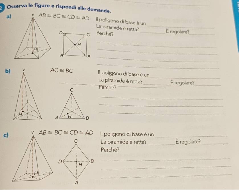 Osserva le figure e rispondi alle domande. 
a) AB≌ BC≌ CD≌ AD Il poligono di base è un 
La piramide è retta?_ _É regolare?_ 
Perché? 
_ 
_ 
B_ 
_ 
_ 
b) AC≌ BC Il poligono di base è un 
_La piramide è retta? _È regolare?_ 
Perché?_ 
_ 
_ 
_ 
c) AB≌ BC≌ CD≌ AD Il poligono di base è un_ 
La piramide è retta? _É regolare?_ 
Perché? 
_ 
_ 
_