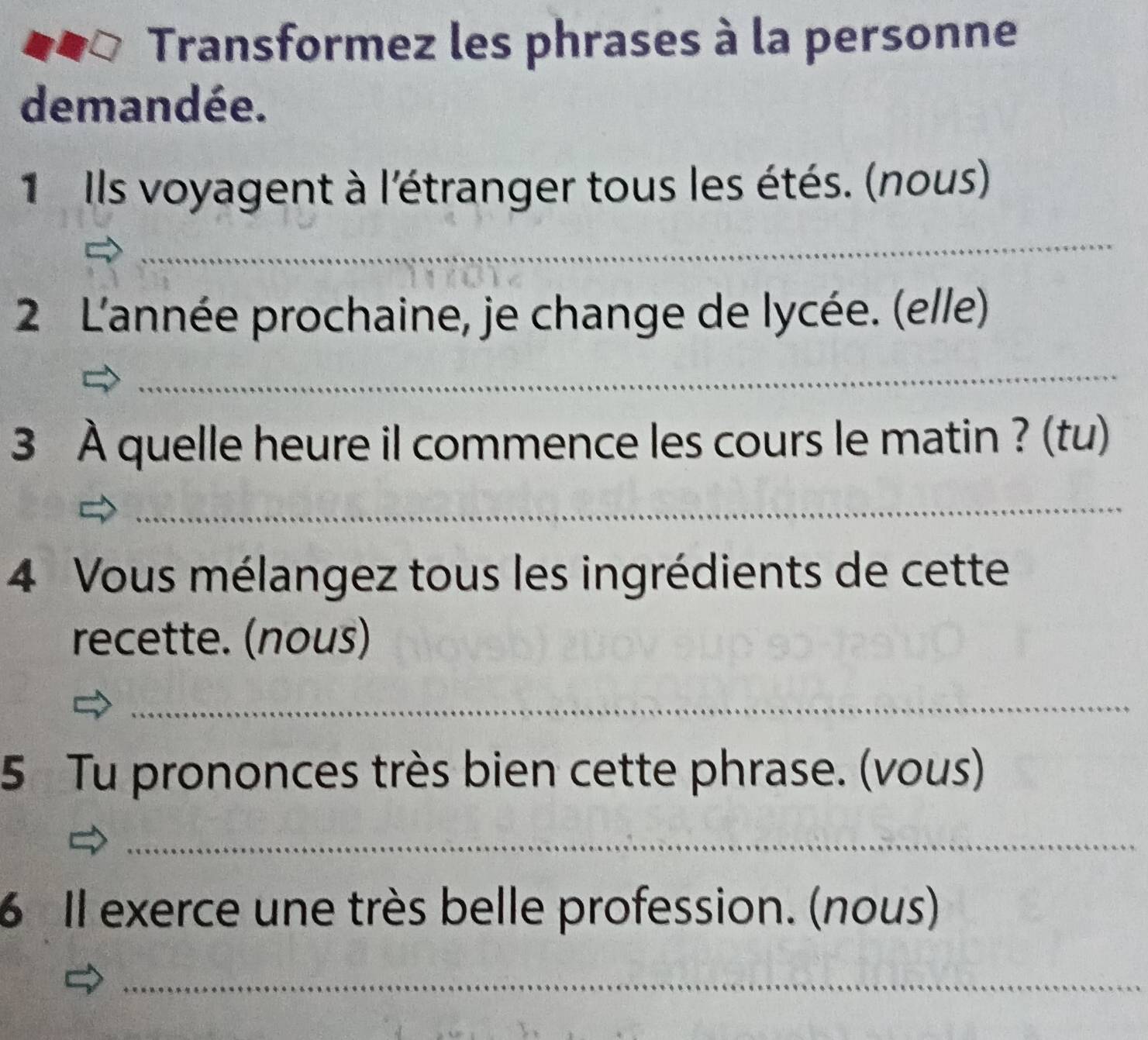 Transformez les phrases à la personne 
demandée. 
1 Ils voyagent à l'étranger tous les étés. (nous) 
_ 
2 L'année prochaine, je change de lycée. (elle) 
_ 
3 À quelle heure il commence les cours le matin ? (tu) 
_ 
4 Vous mélangez tous les ingrédients de cette 
recette. (nous) 
_ 
5 Tu prononces très bien cette phrase. (vous) 
_ 
6 Il exerce une très belle profession. (nous) 
_