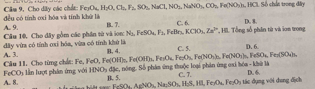 Cho dãy các chất: Fe_3O_4, H_2O, Cl_2, F_2, SO_2, NaCl, NO_2, NaNO_3, CO_2, Fe(NO_3)_3 , HCl. Số chất trong dãy
đều có tính oxi hóa và tính khử là
A. 9. B. 7. C. 6. D. 8.
Câu 10. Cho dãy gồm các phân tử và ion: N_2, FeSO_4, F_2, FeBr_3, KClO_3, Zn^(2+) HI. Tổn o số phân tử và ion trong
dãy vừa có tính oxi hóa, vừa có tính khử là
A. 3. B. 4. C. 5. D. 6.
Câu 11. Cho từng chất: Fe, FeO ) Fe(OH)_2, Fe(OH)_3, Fe_3O_4, Fe_2O_3, Fe(NO_3)_2, Fe(NO_3)_3, FeSO_4, Fe_2(SO_4)_3,
FeCO_3 lần lượt phản ứng với HNO_3d x, , nóng. Số phản ứng thuộc loại phản ứng oxi hóa - khử là
C. 7.
A. 8. B. 5. D. 6.
b ê ng biết cau: FeSO_4, AgNO_3, Na_2SO_3, H_2S, HI, Fe_3O_4, Fe_2O_3 tác dụng với dung dịch