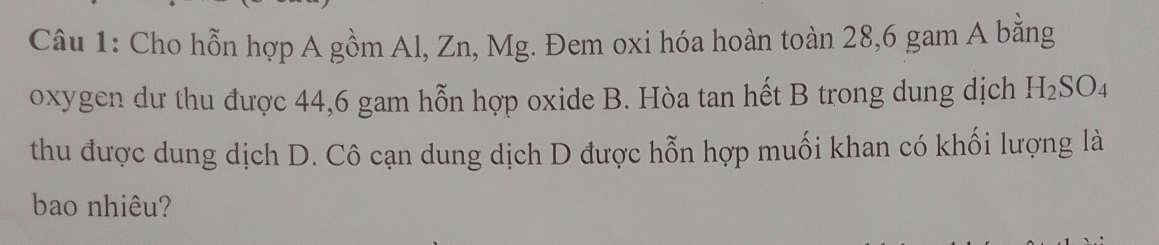 Cho hỗn hợp A gồm Al, Zn, Mg. Đem oxi hóa hoàn toàn 28, 6 gam A bằng 
oxygen dư thu được 44, 6 gam hỗn hợp oxide B. Hòa tan hết B trong dung dịch H_2SO_4
thu được dung dịch D. Cô cạn dung dịch D được hỗn hợp muối khan có khối lượng là 
bao nhiêu?