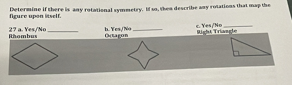 Determine if there is any rotational symmetry. If so, then describe any rotations that map the 
figure upon itself. 
27 a. Yes/No _b. Yes/No _c. Yes/No_ 
Rhombus Octagon Right Triangle