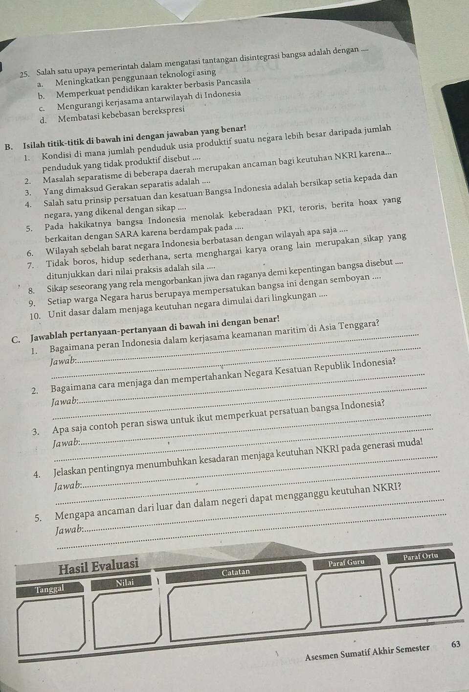 Salah satu upaya pemerintah dalam mengatasi tantangan disintegrasi bangsa adalah dengan ....
a. Meningkatkan penggunaan teknologi asing
b. Memperkuat pendidikan karakter berbasis Pancasila
c. Mengurangi kerjasama antarwilayah di Indonesia
d. Membatasi kebebasan berekspresi
B. Isilah titik-titik di bawah ini dengan jawaban yang benar!
1. Kondisi di mana jumlah penduduk usia produktif suatu negara lebih besar daripada jumlah
penduduk yang tidak produktif disebut ....
2. Masalah separatisme di beberapa daerah merupakan ancaman bagi keutuhan NKRI karena...
3. Yang dimaksud Gerakan separatis adalah ....
4. Salah satu prinsip persatuan dan kesatuan Bangsa Indonesia adalah bersikap setia kepada dan
negara, yang dikenal dengan sikap ....
5. Pada hakikatnya bangsa Indonesia menolak keberadaan PKI, teroris, berita hoax yang
berkaitan dengan SARA karena berdampak pada ....
6. Wilayah sebelah barat negara Indonesia berbatasan dengan wilayah apa saja ....
7. Tidak boros, hidup sederhana, serta menghargai karya orang lain merupakan sikap yang
ditunjukkan dari nilai praksis adalah sila ....
8. Sikap seseorang yang rela mengorbankan jiwa dan raganya demi kepentingan bangsa disebut ....
9. Setiap warga Negara harus berupaya mempersatukan bangsa ini dengan semboyan ....
10. Unit dasar dalam menjaga keutuhan negara dimulai dari lingkungan ....
_
C. Jawablah pertanyaan-pertanyaan di bawah ini dengan benar!
1. Bagaimana peran Indonesia dalam kerjasama keamanan maritim di Asia Tenggara?
Jawab:
_
2. Bagaimana cara menjaga dan mempertahankan Negara Kesatuan Republik Indonesia?
Jawab:
_
3. Apa saja contoh peran siswa untuk ikut memperkuat persatuan bangsa Indonesia?
Jawab:
_
4. Jelaskan pentingnya menumbuhkan kesadaran menjaga keutuhan NKRI pada generasi muda!
Jawab:
_
5. Mengapa ancaman dari luar dan dalam negeri dapat mengganggu keutuhan NKRI?
Jawab:
Catatan Paraf Guru Paraf Ortu
Hasil Evaluasi
Tanggal Nilai
Asesmen Sumatif Akhir Semester 63