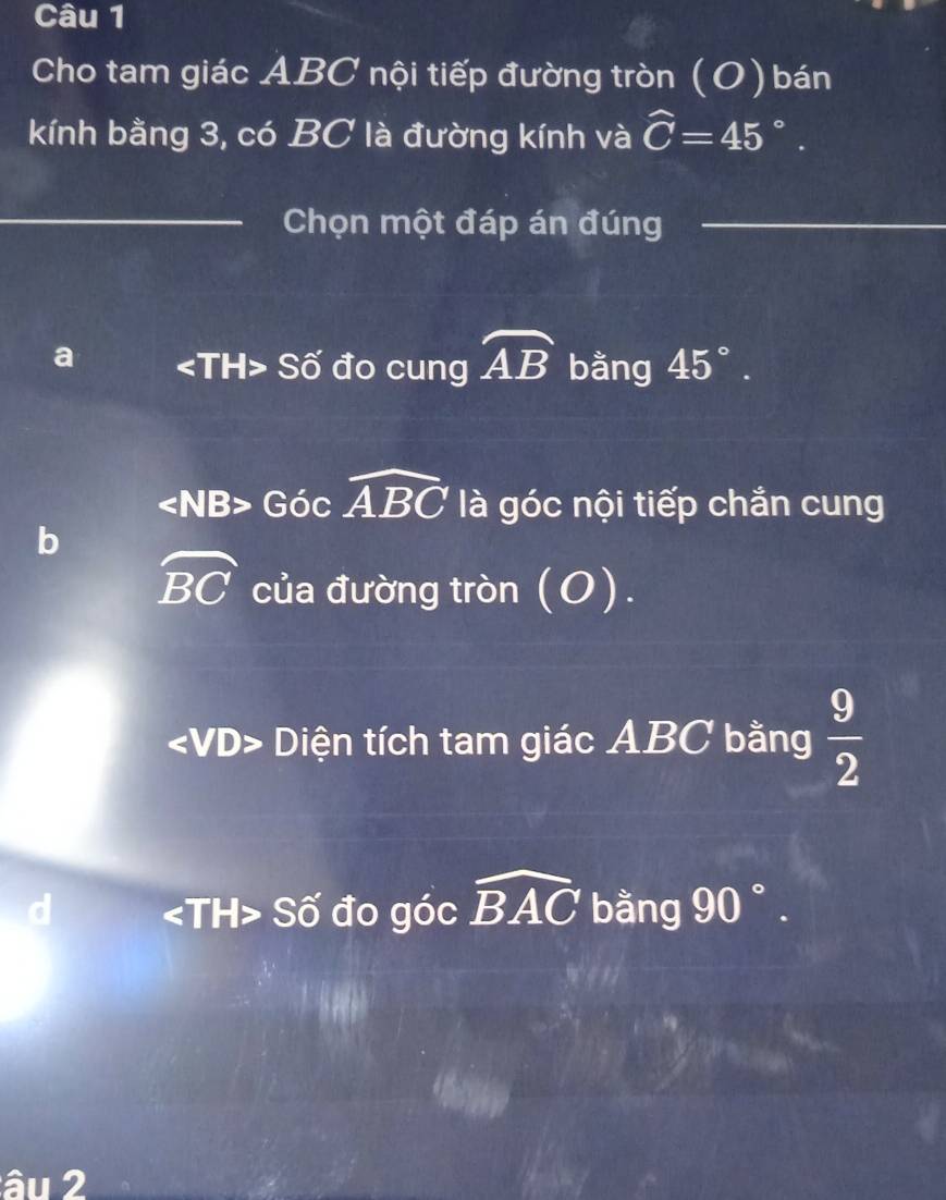 Cho tam giác ABC nội tiếp đường tròn (O) bán
kính bằng 3, có BC là đường kính và widehat C=45°. 
Chọn một đáp án đúng
a Số đo cung widehat AB bằng 45°.
∠ NB>GO 2 widehat ABC là góc nội tiếp chắn cung
b
widehat BC của đường tròn (O).
Diện tích tam giác ABC bằng  9/2 
Số đo góc widehat BAC bằng 90°. 
âu 2