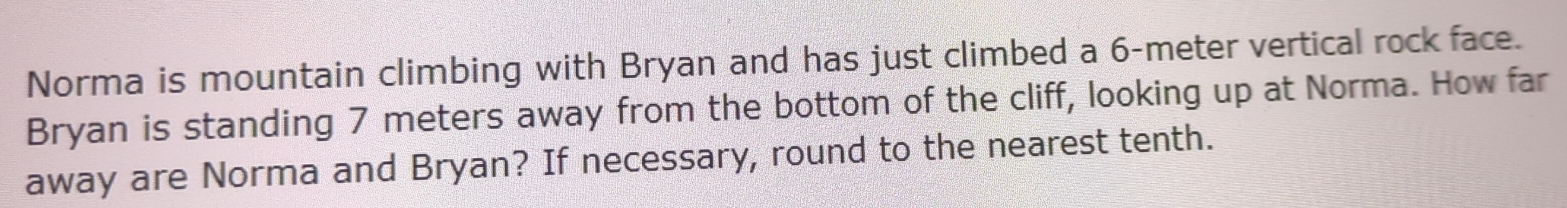 Norma is mountain climbing with Bryan and has just climbed a 6-meter vertical rock face. 
Bryan is standing 7 meters away from the bottom of the cliff, looking up at Norma. How far 
away are Norma and Bryan? If necessary, round to the nearest tenth.