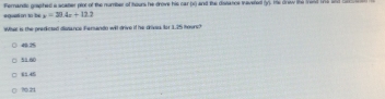 eguati on to ba x=30.4x+12.2 Ferandic graphed a scatler plor of the numiber of hours he drove his car (i) and the distance tavered (y). His drew the told te an h
What is the predicted diissance Fersando will drive if he drives. Ior 1.25 hours?
51 60
?0 21