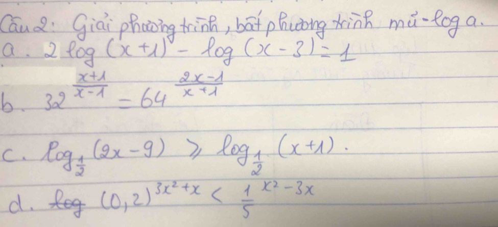 CauQ: Giai phaoing tinh, bāt phuong xing mǔ-log a.
a. 2log (x+1)-log (x-3)=1
b. 32^(frac x+1)x-1=64^(frac 2x-1)x+1
C. log _ 1/2 (2x-9)≥slant log _ 1/2 (x+1).
d. log (0.2)^3x^2+x