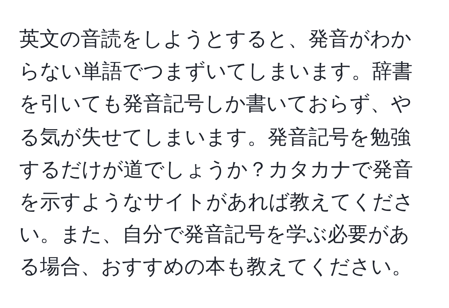 英文の音読をしようとすると、発音がわからない単語でつまずいてしまいます。辞書を引いても発音記号しか書いておらず、やる気が失せてしまいます。発音記号を勉強するだけが道でしょうか？カタカナで発音を示すようなサイトがあれば教えてください。また、自分で発音記号を学ぶ必要がある場合、おすすめの本も教えてください。