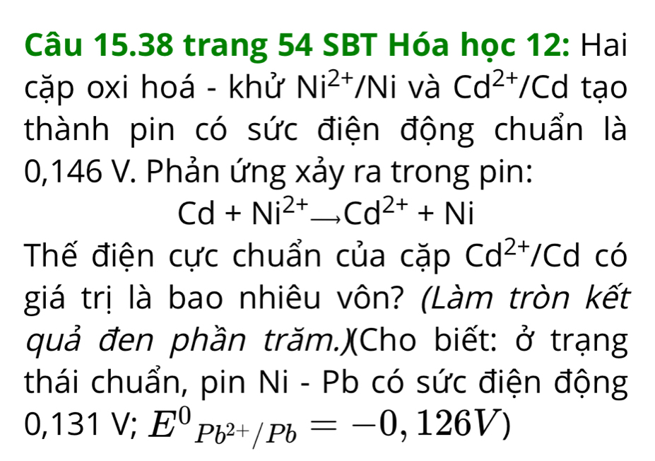 trang 54 SBT Hóa học 12: Hai 
cặp oxi hoá - khử Ni^(2+)/Ni và Cd^(2+)/Cd tạo 
thành pin có sức điện động chuẩn là
0,146 V. Phản ứng xảy ra trong pin:
Cd+Ni^(2+)to Cd^(2+)+Ni
Thế điện cực chuẩn của cặp Cd^(2+)/Cd có 
giá trị là bao nhiêu vôn? (Làm tròn kết 
quả đen phần trăm.)(Cho biết: ở trạng 
thái chuẩn, pin Ni - Pb có sức điện động
0, 131 V; E^0Pb^(2+)/Pb=-0,126V)