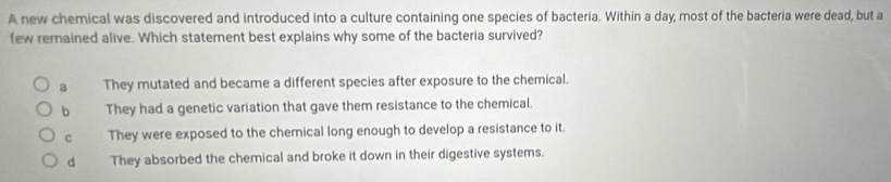 A new chemical was discovered and introduced into a culture containing one species of bacteria. Within a day, most of the bacteria were dead, but a
few remained alive. Which statement best explains why some of the bacteria survived?
a They mutated and became a different species after exposure to the chemical.
b They had a genetic variation that gave them resistance to the chemical.
C They were exposed to the chemical long enough to develop a resistance to it.
d They absorbed the chemical and broke it down in their digestive systems.