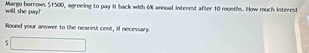 Margo borrows $1500, agreeing to pay it back with 6% annual interest after 10 months. How much interest 
will she pay? 
Round your answer to the nearest cent, if necessary. 
S □