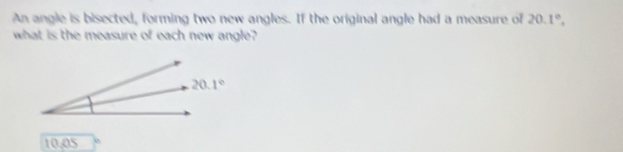 An angle is bisected, forming two new angles. If the original angle had a measure of 20.1°,
what is the measure of each new angle?
10,05