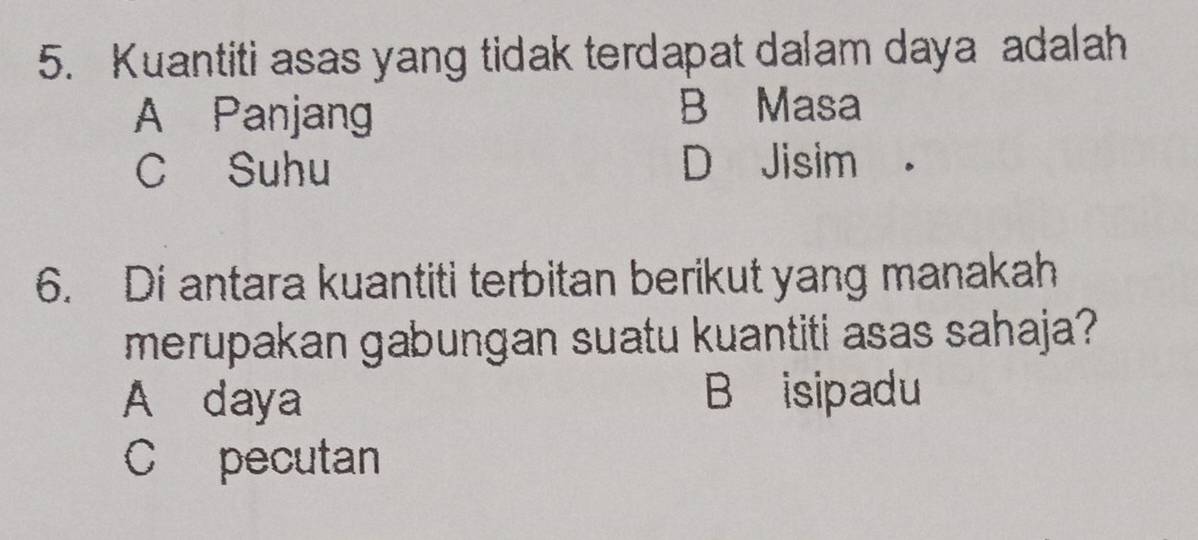 Kuantiti asas yang tidak terdapat dalam daya adalah
A Panjang B Masa
C Suhu D Jisim
6. Di antara kuantiti terbitan berikut yang manakah
merupakan gabungan suatu kuantiti asas sahaja?
A daya B isipadu
C pecutan