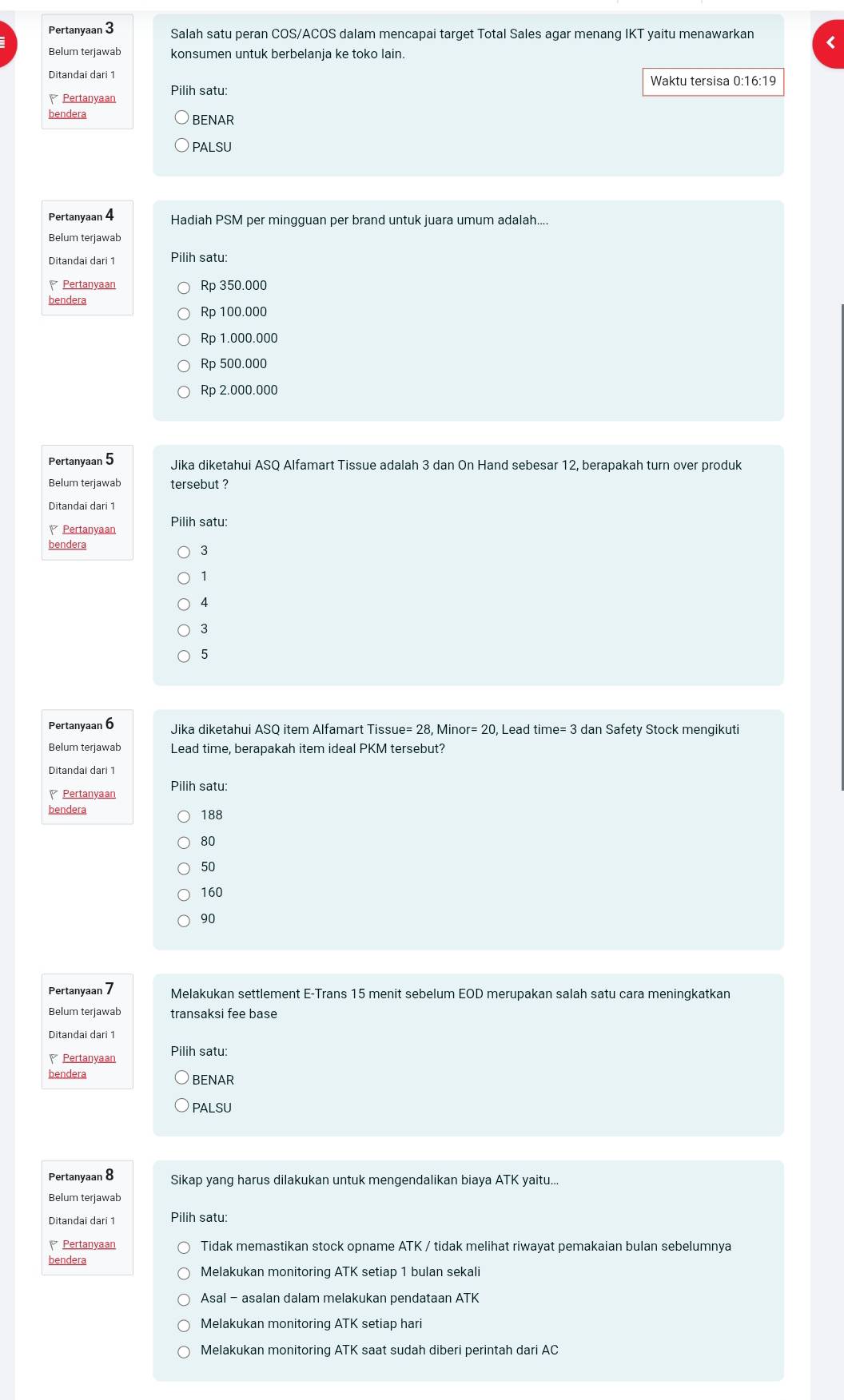 Pertanyaan 3 Salah satu peran COS/ACOS dalam mencapai target Total Sales agar menang IKT yaitu menawarkan
Belum terjawab konsumen untuk berbelanja ke toko lain.
Ditandai dari 1 Waktu tersisa 0:1 6:19
Pertanyaan
bendera BENAR
PALSU
Pertanyaan 4 Hadiah PSM per mingguan per brand untuk juara umum adalah....
Belum terjawab
Ditandai dari 1 Pilih satu:
Pertanyaan Rp 350.000
bendera
Rp 100.000
Rp 1.000.000
Rp 500.000
Rp 2.000.000
Pertanyaan 5 Jika diketahui ASQ Alfamart Tissue adalah 3 dan On Hand sebesar 12, berapakah turn over produk
Belum terjawab tersebut ?
Ditandai dari 1
Pertanyaan Pilih satu:
bendera
3
1
4
3
5
Pertanyaan 6 Jika diketahui ASQ item Alfamart Tissu ue=28,Minor=20, Lead time= 3 dan Safety Stock mengikuti
Belum terjawab Lead time, berapakah item ideal PKM tersebut?
Ditandai dari 1
Pertanyaan Pilih satu:
bendera 188
80
50
160
90
Pertanyaan 7 Melakukan settlement E-Trans 15 menit sebelum EOD merupakan salah satu cara meningkatkan
Belum terjawab transaksi fee base
Ditandai dari 1
Pertanyaan Pilih satu:
bendera BENAR
PALSU
Pertanyaan 8 Sikap yang harus dilakukan untuk mengendalikan biaya ATK yaitu...
Belum terjawab
Pilih satu:
Pertanyaan Tidak memastikan stock opname ATK / tidak melihat riwayat pemakaian bulan sebelumnya
bendera
Melakukan monitoring ATK setiap 1 bulan sekali
Asal - asalan dalam melakukan pendataan ATK
Melakukan monitoring ATK setiap hari
Melakukan monitoring ATK saat sudah diberi perintah dari AC