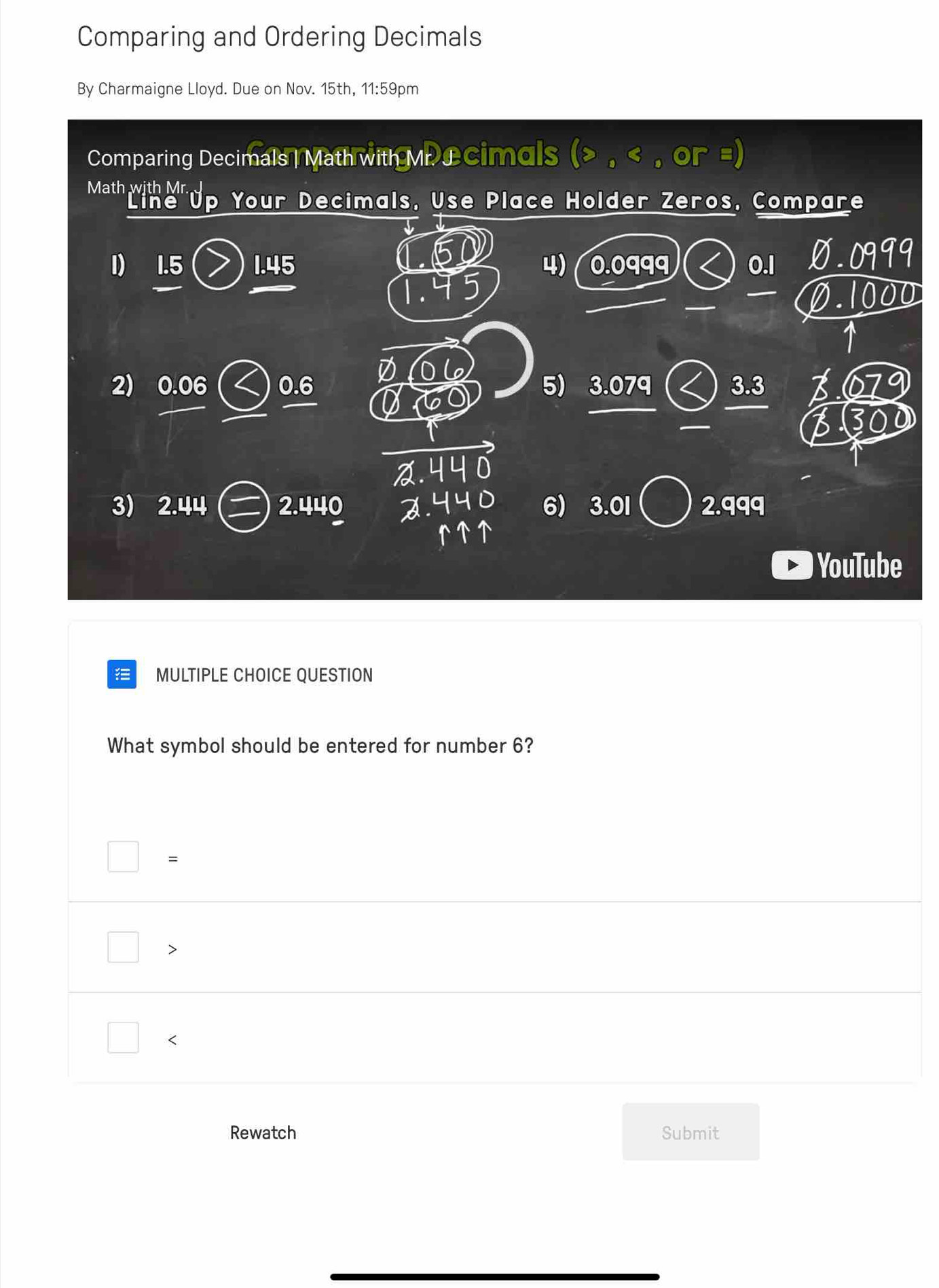 Comparing and Ordering Decimals
By Charmaigne Lloyd. Due on Nov. 15th, 11:59pm
Comparing Decimals | Math with Mr £cimals , or =)
Math we up Your Decimals, Use Place Holder Zeros, Compare
I) 1.5 1.45 4) 0.0qqq 0.l Ø. 0999
_
0.1000
2) 0.06 0.6 5) 3.079 3.3 I 679
_
3300
3) 2.44 2.440 d. 6) 3.01 2.qqq
YouTube
MULTIPLE CHOICE QUESTION
What symbol should be entered for number 6?
=

<
Rewatch Submit