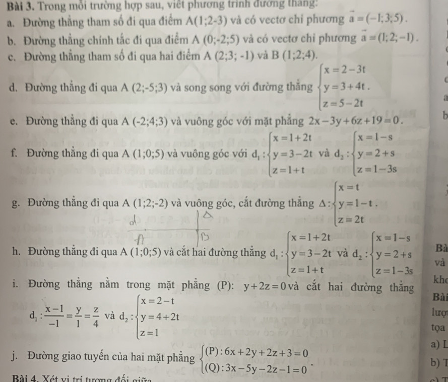 Trong mỗi trường hợp sau, việt phương trình đướng tháng:
a. Đường thẳng tham số đi qua điểm A(1;2-3) và có vectơ chỉ phương vector a=(-1;3;5).
b. Đường thẳng chính tắc đi qua điểm A(0;-2;5) và có vectơ chỉ phương overline a=(1;2;-1).
c. Đường thẳng tham số đi qua hai điểm A(2;3;-1) và B(1;2;4).
d. Đường thẳng đi qua A(2;-5;3) và song song với đường thắng beginarrayl x=2-3t y=3+4t. z=5-2tendarray.
a
e. Đường thắng đi qua A(-2;4;3) và vuông góc với mặt phẳng 2x-3y+6z+19=0. b
f. Đường thẳng đi qua A(1;0;5) và vuông góc với d_1:beginarrayl x=1+2t y=3-2t z=1+tendarray. và d_2:beginarrayl x=1-s y=2+s z=1-3sendarray.
g. Đường thẳng đi qua A(1;2;-2) và vuông góc, cắt đường thắng Delta :beginarrayl x=t y=1-t. z=2tendarray.
Bà
h. Đường thắng đi qua A(1;0;5) và cắt hai đường thắng d_1:beginarrayl x=1+2t y=3-2t z=1+tendarray. và d_2:beginarrayl x=1-s y=2+s z=1-3sendarray. và
kh
i. Đường thẳng nằm trong mặt phẳng (P): y+2z=0 và cắt hai đường thắng Bài
d_1: (x-1)/-1 = y/1 = z/4  và d_2:beginarrayl x=2-t y=4+2t z=1endarray.
lượ
tọa
a) L
j. Đường giao tuyến của hai mặt phẳng beginarrayl (P):6x+2y+2z+3=0 (Q):3x-5y-2z-1=0endarray. . b) T
Bài 4. Xét vị trí tượng đối giữ