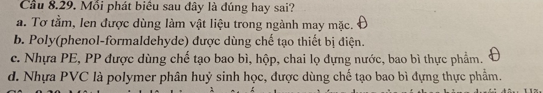 Mỗi phát biểu sau đây là đúng hay sai?
a. Tơ tằm, len được dùng làm vật liệu trong ngành may mặc.
b. Poly(phenol-formaldehyde) được dùng chế tạo thiết bị điện.
c. Nhựa PE, PP được dùng chế tạo bao bì, hộp, chai lọ đựng nước, bao bì thực phẩm.
d. Nhựa PVC là polymer phân huỷ sinh học, được dùng chế tạo bao bì đựng thực phẩm.