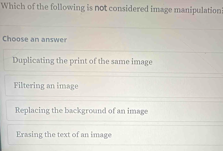 Which of the following is not considered image manipulation
Choose an answer
Duplicating the print of the same image
Filtering an image
Replacing the background of an image
Erasing the text of an image