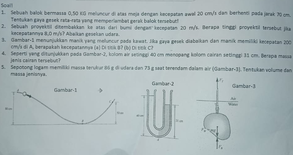 Soal!
1. Sebuah balok bermassa 0,50 KG meluncur di atas meja dengan kecepatan awal 20 cm/s dan berhenti pada jarak 70 cm.
Tentukan gaya gesek rata-rata yang memperlambat gerak balok tersebut!
2. Sebuah proyektil ditembakkan ke atas dari bumi dengan kecepatan 20 m/s. Berapa tinggi proyektil tersebut jika
kecepatannya 8,0 m/s? Abaikan gesekan udara.
3. Gambar-1 menunjukkan manik yang meluncur pada kawat. Jika gaya gesek diabaikan dan manik memiliki kecepatan 200
cm/s di A, berapakah kecepatannya (a) Di titik B? (b) Di titik C?
4. Seperti yang ditunjukkan pada Gambar-2, kolom air setinggi 40 cm menopang kolom cairan setinggi 31 cm. Berapa massa
jenis cairan tersebut?
5. Sepotong logam memiliki massa terukur 86 g di udara dan 73 g saat terendam dalam air (Gambar-3). Tentukan volume dan
massa jenisnya.
Gambar-2
A Gambar-1
C 
80 cm
50 cm 40 cm
B 31 cm
7
A