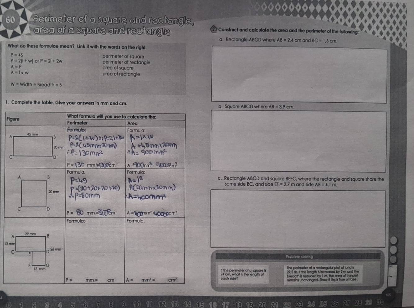 Perimeter of a square and rectangle,
area of a square and rectangle
2 Construct and calculate the area and the perimeter of the following:
a. Rectangle ABCD where AB=2,4cm and BC=1,6cm.
What do these formulae mean? Link it with the words on the right.
P=4S
perimeter of square
P=2(l+w) or P=2l+2w perimeter of rectangle
A=P area of square
A=l* w area of rectangle
W=Width=8n ead! t_1=B
1. Complete the table. Give your answers in mm and cm.
b. Square ABCD where AB=3.9cm.
Fi
A
C
c. Rectangle ABCD and square BEFC, where the rectangle and square share the
same side BC, and side EF=2.7m and side AB=4.1m.
13 m
Problem sobving
If the perimeter of a square is The perimeter at a rectangular plot of land is
29.5 m. If the length is increased by 2 m and the
24 cm, whal is the length of breadth is reduced by 1 m. the area of the plot
each side ? remains unchanged. Show if this is true or faise .
185
2 a 5 6 7 8 9 10 12 1 14 15 47 18 19 20
28 30