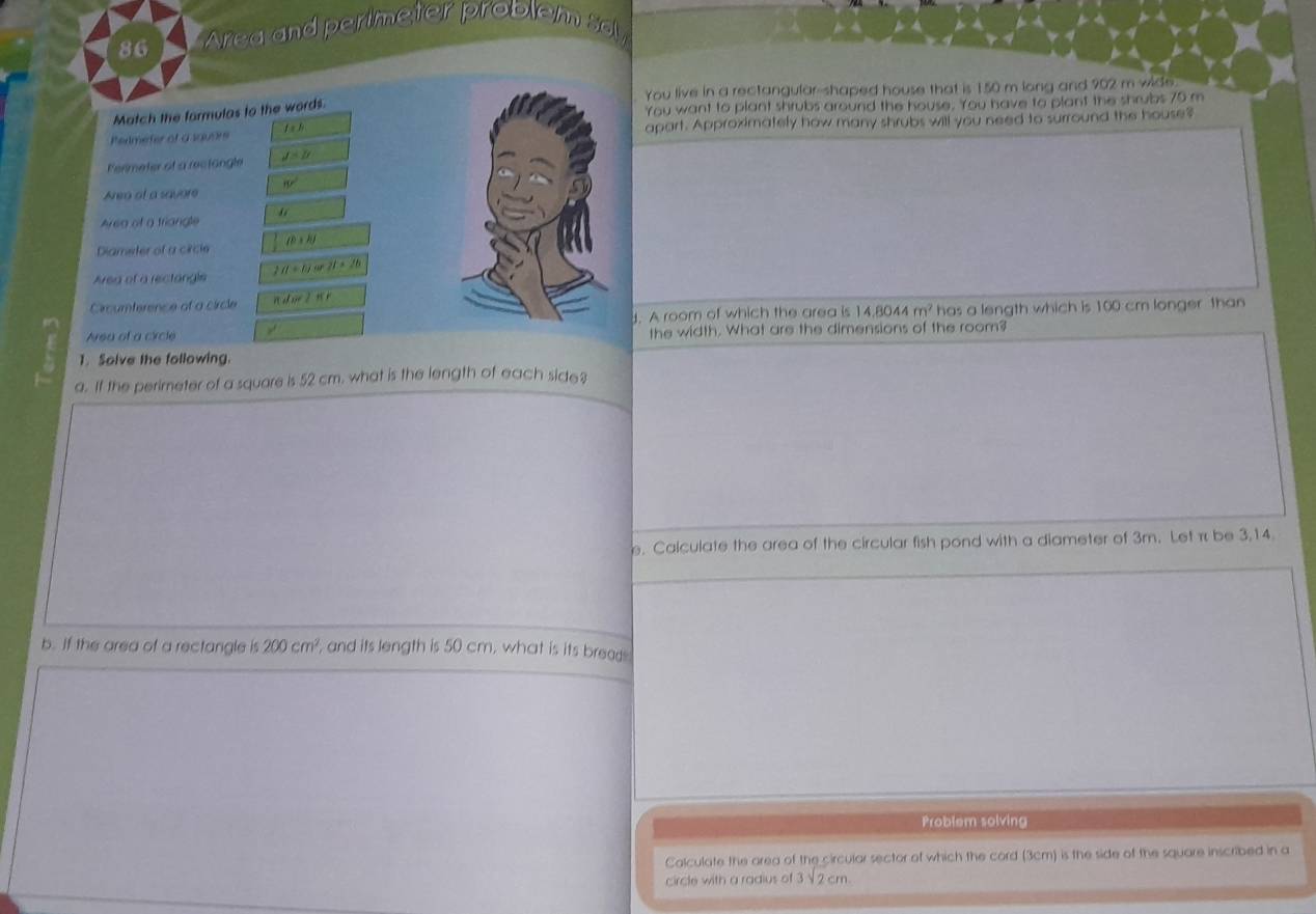 Area and perimeter problem sol 
You live in a rectangular--shaped house that is 150 m long and 902 m wide. 
Match the formulas to the words. 
You want to plant shrubs around the house. You have to plant the shrubs 70 m
Perimefer of a square f a h apart. Approximately how many shrubs will you need to surround the house? 
Fermeter of a reclängle J=B
Area at a savore 80°
Area of a triangle 
Diameter of a circle (b+k)
Area of a rectangle 2H+tan 21=16
Circumterence of a circle ndw?π r
14,8044m^2
Area of a circle / J. A room of which the area is has a length which is 100 cm longer than 
n 
the width. What are the dimensions of the room? 
1. Solve the following. 
a. If the perimeter of a square is 52 cm. what is the length of each side? 
e. Calculate the area of the circular fish pond with a diameter of 3m. Let π be 3,14. 
b. If the area of a rectangle is 200cm^2 , and its length is 50 cm, what is its bread 
Problem solving 
Calculate the area of the circular sector of which the cord (3cm) is the side of the square inscribed in a 
circle with a radius of 3sqrt(2)cm