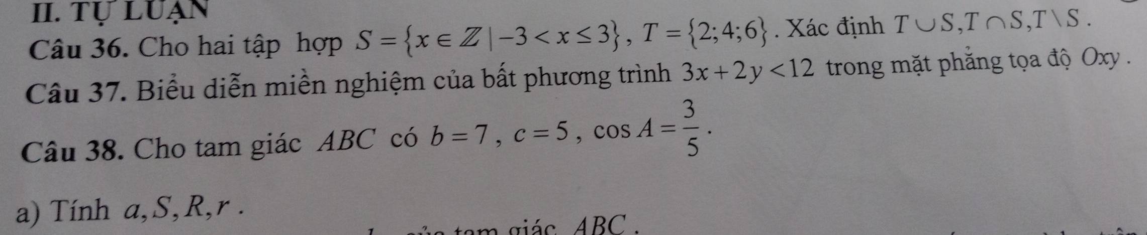 Tự LUẠn 
Câu 36. Cho hai tập hợp S= x∈ Z|-3 , T= 2;4;6. Xác định T∪ S, T∩ S, Tvee S. 
Câu 37. Biểu diễn miền nghiệm của bất phương trình 3x+2y<12</tex> trong mặt phẳng tọa độ Oxy. 
Câu 38. Cho tam giác ABC có b=7, c=5, cos A= 3/5 . 
a) Tính a, S, R, r. 
m giác ABC.