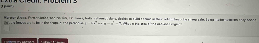 Extra Creuit Probiem 3
(1 point)
More on Areas. Farmer Jones, and his wife, Dr. Jones, both mathematicians, decide to build a fence in their field to keep the sheep safe. Being mathematicians, they decide
that the fences are to be in the shape of the parabolas y=8x^2 and y=x^2+7. What is the area of the enclosed region?
Prewiew Mv Answers Submit Answers