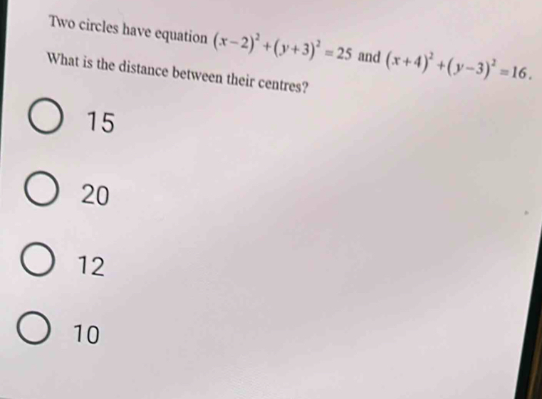 Two circles have equation (x-2)^2+(y+3)^2=25 and (x+4)^2+(y-3)^2=16. 
What is the distance between their centres?
15
20
12
10