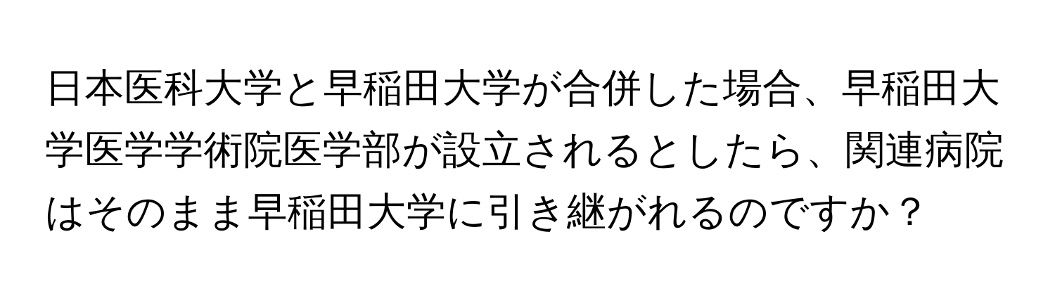 日本医科大学と早稲田大学が合併した場合、早稲田大学医学学術院医学部が設立されるとしたら、関連病院はそのまま早稲田大学に引き継がれるのですか？