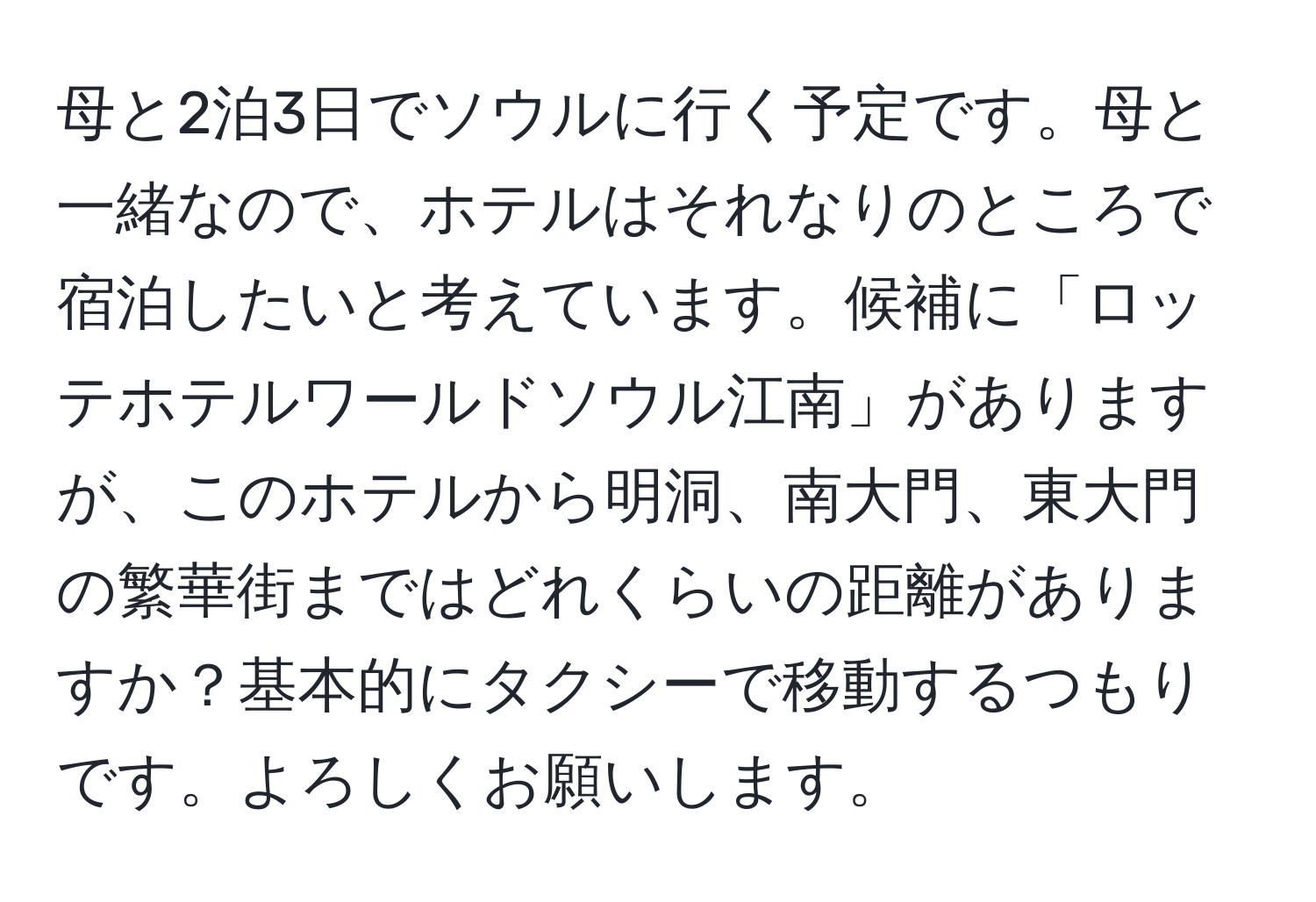 母と2泊3日でソウルに行く予定です。母と一緒なので、ホテルはそれなりのところで宿泊したいと考えています。候補に「ロッテホテルワールドソウル江南」がありますが、このホテルから明洞、南大門、東大門の繁華街まではどれくらいの距離がありますか？基本的にタクシーで移動するつもりです。よろしくお願いします。