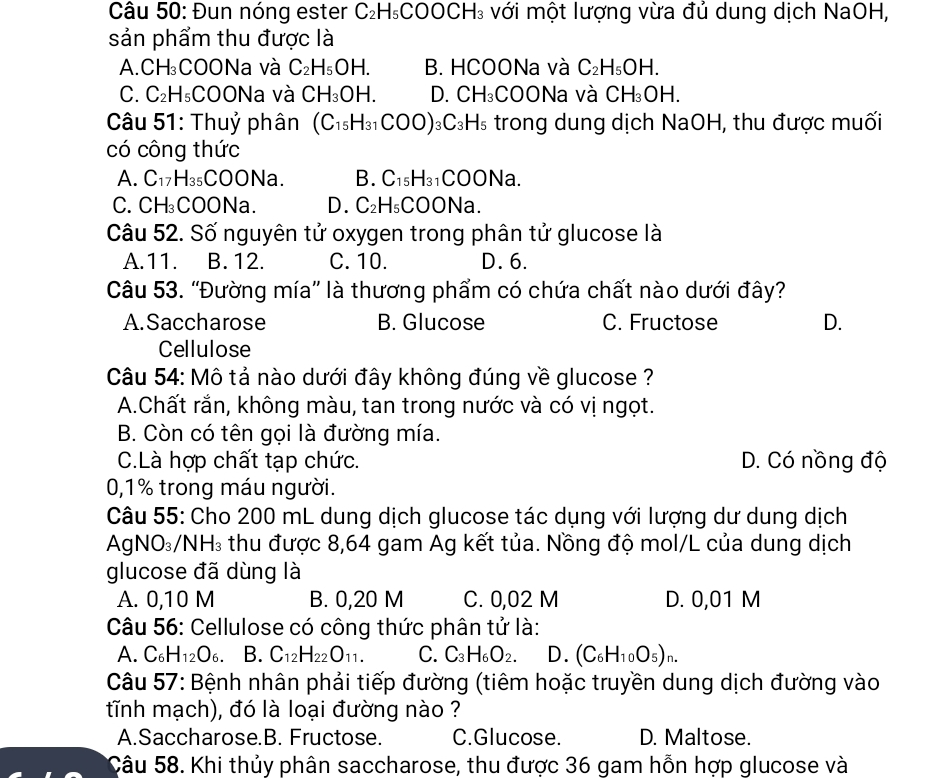 Đun nóng ester C_2H_5COOCH_3 với một lượng vừa đủ dung dịch NaOH,
sản phẩm thu được là
A. CH_3 COONa và C_2H_5OH. B. HCOONa và C_2H_5OH.
C. C_2H_5 COONa và CH_3OH. D. CH_3 COONa và CH_3OH.
Câu 51: Thuỷ phân (C_15H_31COO) _3C_3H_5 trong dung dịch NaOH, thu được muối
có công thức
A. C_17H_35COONa. B. C_15H_31COONa.
C. CH_3COONa. D. C_2H_5 ( COONa.
Câu 52. Số nguyên tử oxygen trong phân tử glucose là
A.11. B. 12. C. 10. D. 6.
Câu 53. ''Đường mía'' là thương phẩm có chứa chất nào dưới đây?
A.Saccharose B. Glucose C. Fructose D.
Cellulose
Câu 54: Mô tả nào dưới đây không đúng về glucose ?
A.Chất rắn, không màu, tan trong nước và có vị ngọt.
B. Còn có tên gọi là đường mía.
C.Là hợp chất tạp chức. D. Có nồng độ
0,1% trong máu người.
Câu 55: Cho 200 mL dung dịch glucose tác dụng với lượng dư dung dịch
AgN O_3/NH_3 thu được 8,64 gam Ag kết tủa. Nồng độ mol/L của dung dịch
glucose đã dùng là
A. 0,10 M B. 0,20 M C. 0,02 M D. 0,01 M
Câu 56: Cellulose có công thức phân tử là:
A. ( ∠ f I H_12O_6 B. C_12H_22O_11. C. C_3H_6O_2. D. (C_6H_10O_5)_n.
Câu 57: Bệnh nhân phải tiếp đường (tiêm hoặc truyền dung dịch đường vào
tĩnh mạch), đó là loại đường nào ?
A.Saccharose.B. Fructose. C.Glucose. D. Maltose.
Câu 58. Khi thủy phân saccharose, thu được 36 gam hỗn hợp glucose và