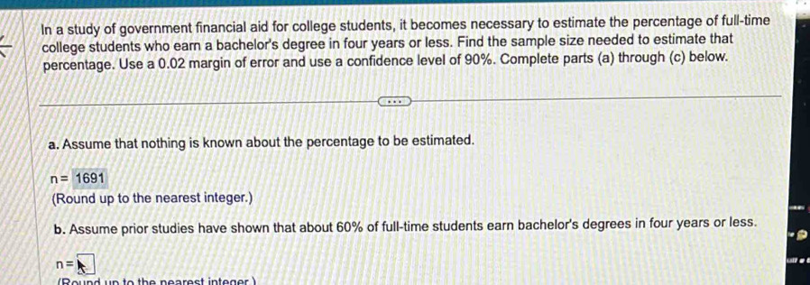 In a study of government financial aid for college students, it becomes necessary to estimate the percentage of full-time 
college students who earn a bachelor's degree in four years or less. Find the sample size needed to estimate that 
percentage. Use a 0.02 margin of error and use a confidence level of 90%. Complete parts (a) through (c) below. 
a. Assume that nothing is known about the percentage to be estimated.
n=1691
(Round up to the nearest integer.) 
b. Assume prior studies have shown that about 60% of full-time students earn bachelor's degrees in four years or less.
n=□

(Reund un to the pearest integer )