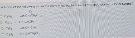 hich one of the following shows the correct molecular formula and structural formula for butene?
C_4H_10· CH_3CH_2CH_2CH_3
C_3H_6· CH_2CHCH_3
C_3H_8· CH_3CH_2CH_3
C_4H_8· CH_2CHCH_2CH_3