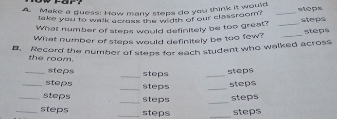 Far? 
A. Make a guess: How many steps do you think it would _steps 
take you to walk across the width of our classroom? 
What number of steps would definitely be too great? _steps 
What number of steps would definitely be too few? _steps 
B. Record the number of steps for each student who walked across 
the room. 
_steps _steps 
_ 
steps 
_steps _steps 
_ 
steps 
_steps _steps _steps 
_steps _steps _steps