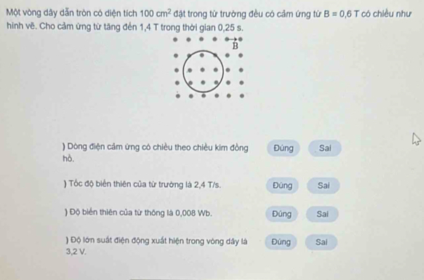 Một vòng dây dẫn tròn có diện tích 100cm^2 đặt trong từ trường đều có cảm ứng từ B=0,6T có chiều như
hinh vẽ. Cho cảm ứng từ tăng đến 1,4 T trong thời gian 0,25 s.
) Dông điện cảm ứng có chiều theo chiều kim đồng Đùng Sai
hò.
) Tốc độ biển thiên của từ trường là 2,4 T/s. Đúng Sai
) Độ biển thiên của từ thông là 0,008 Wb. Đúng Sai
) Độ lớn suất điện động xuất hiện trong vòng dây là Đùng Sai
3,2 V.