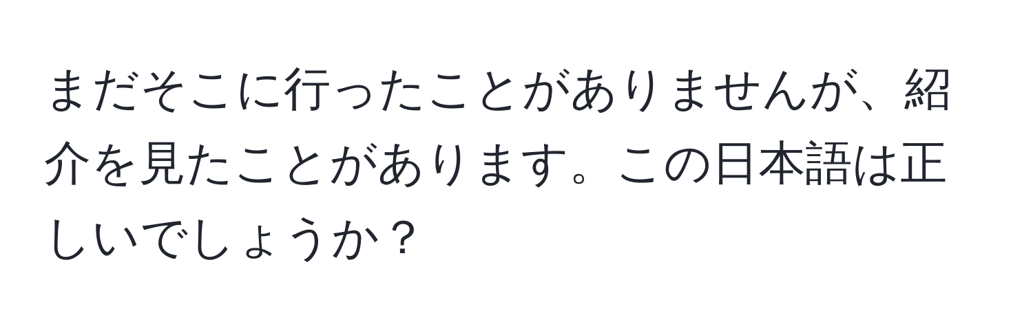 まだそこに行ったことがありませんが、紹介を見たことがあります。この日本語は正しいでしょうか？