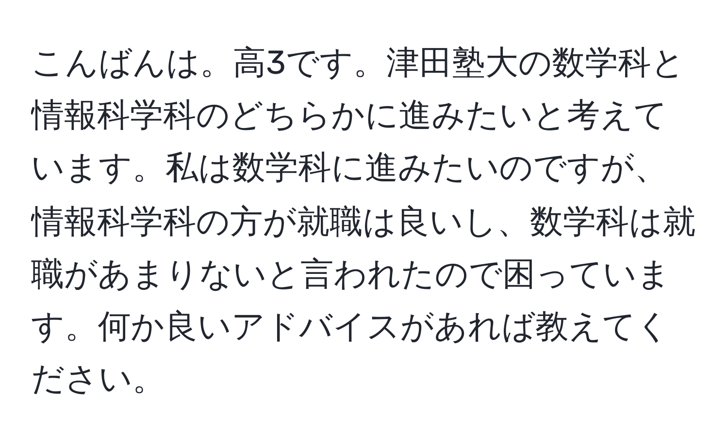 こんばんは。高3です。津田塾大の数学科と情報科学科のどちらかに進みたいと考えています。私は数学科に進みたいのですが、情報科学科の方が就職は良いし、数学科は就職があまりないと言われたので困っています。何か良いアドバイスがあれば教えてください。