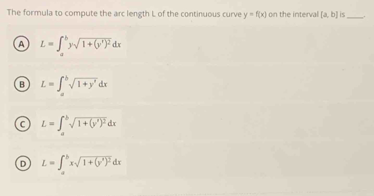 The formula to compute the arc length L of the continuous curve y=f(x) on the interval [a,b] is_ +
A L=∈t _a^(bysqrt(1+(y')^2))dx
B L=∈t _a^(bsqrt 1+y')dx
C L=∈t _a^(bsqrt(1+(y')^2))dx
D L=∈t _a^(bxsqrt(1+(y')^2))dx