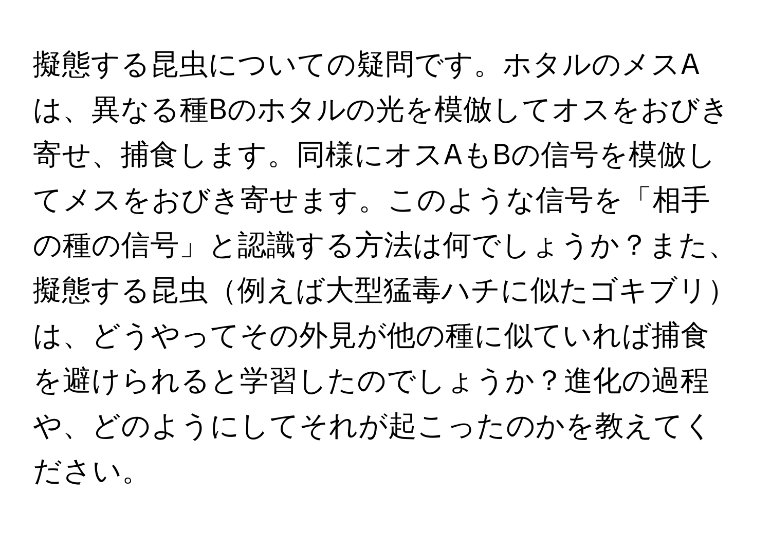 擬態する昆虫についての疑問です。ホタルのメスAは、異なる種Bのホタルの光を模倣してオスをおびき寄せ、捕食します。同様にオスAもBの信号を模倣してメスをおびき寄せます。このような信号を「相手の種の信号」と認識する方法は何でしょうか？また、擬態する昆虫例えば大型猛毒ハチに似たゴキブリは、どうやってその外見が他の種に似ていれば捕食を避けられると学習したのでしょうか？進化の過程や、どのようにしてそれが起こったのかを教えてください。