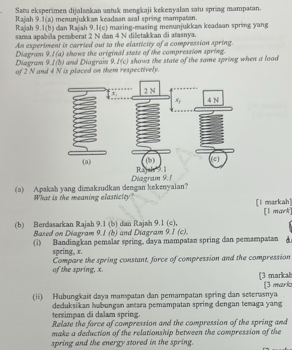 Satu eksperimen dijalankan untuk mengkaji kekenyalan satu spring mampatan.
Rajah 9.1(a) menunjukkan keadaan asal spring mampatan.
Rajah 9.1(b) dan Rajah 9.1(c) masing-masing menunjukkan keadaan spring yang
sama apabila pemberat 2 N dan 4 N diletakkan di atasnya.
An experiment is carried out to the elasticity of a compression spring.
Diagram 9.1(a) shows the original state of the compression spring.
Diagram 9.1(b) and Diagram 9. 1(c) shows the state of the same spring when a load
of 2 N and 4 N is placed on them respectively.
Diagram 9.1
(a) Apakah yang dimaksudkan dengan kekenyalan?
What is the meaning elasticity?
[l markah]
[1 mark]
(b) Berdasarkan Rajah 9.1 (b) dan Rajah 9.1 (c),
Based on Diagram 9.1 (b) and Diagram 9.1 (c),
(i) Bandingkan pemalar spring, daya mampatan spring dan pemampatan A
spring, x.
Compare the spring constant, force of compression and the compression
of the spring, x.
[3 markab
[3 marks
(ii) Hubungkait daya mampatan dan pemampatan spring dan seterusnya
deduksikan hubungan antara pemampatan spring dengan tenaga yang
tersimpan di dalam spring.
Relate the force of compression and the compression of the spring and
make a deduction of the relationship between the compression of the
spring and the energy stored in the spring.