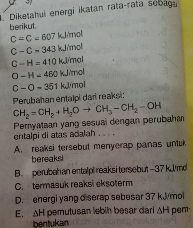 Diketahui energi ikatan rataçrata sebagai
berikut.
C=C=607 kJ/mol
C-C=343 kJ/mol
C-H=410 kJ/mol
O-H=460 kJ/mol
C-O=351 kJ/mol
Perubahan entalpi dari reaksi:
CH_2=CH_2+H_2Oto CH_3-CH_2-OH
Pernyataan yang sesuai dengan perubahan
entalpi di atas adalah . . . .
A. reaksi tersebut menyerap panas untuk
bereaksi
B. perubahan entalpi reaksi tersebut - 37 kJ/mol
C. termasuk reaksi eksoterm
D. energi yang diserap sebesar 37 kJ/mol
E. △ H pemutusan lebih besar dari △ H pem-
bentukan