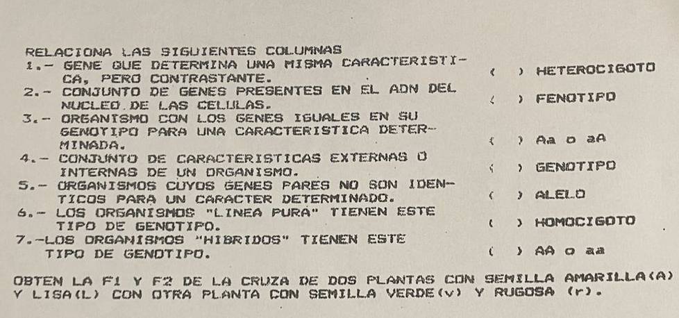 RELACIONA LAS SIGUIENTES COLUMNAS
1.- GENE que Determina una Misma CaracterIsti-
《
Ca, perO contrastante. ) HETEROCIGOTO
2.- CONJUNTO DE GENES PRESENTES EN EL ADN DEL
< 
nucled de las celulas. )  FENOTIFD
3.- ORGANISMO CON LOS GENES IGUALES EN SU
SENOTIPO PARA UNA CARACTERISTICA DETER-
MINADA. ( ) Aa D aA
4.- CONJUNTO DE CARACTERISTICAS EXTERNAS O
INTERNAS DE UN DRGANISMO. > GENOTIPO
5.- ORGANISMOS CUYOS GENES PARES NO SON IDEN-

Tícos para un caraCteR determInado. ) ALEL O
6.- LOS ORGANISMOS "LINEA PURA" TIENEN ESTE

TIPO DE GENOTIfO. ) HOMOCIGOTO
7.-LOS DRGAMISMOS “HIBRIDOS" TIENEN ESTE
TIPO DE GENOTIPO. ) AA O aa
Obtem la F1 y F2 de la Cruza de dos PlaNTAS cOn SemIlla amarilla(a)
Y LISA(L CON OTRA PLANTA CON SEMILLA VERDE(v) Y RUGOSA r。