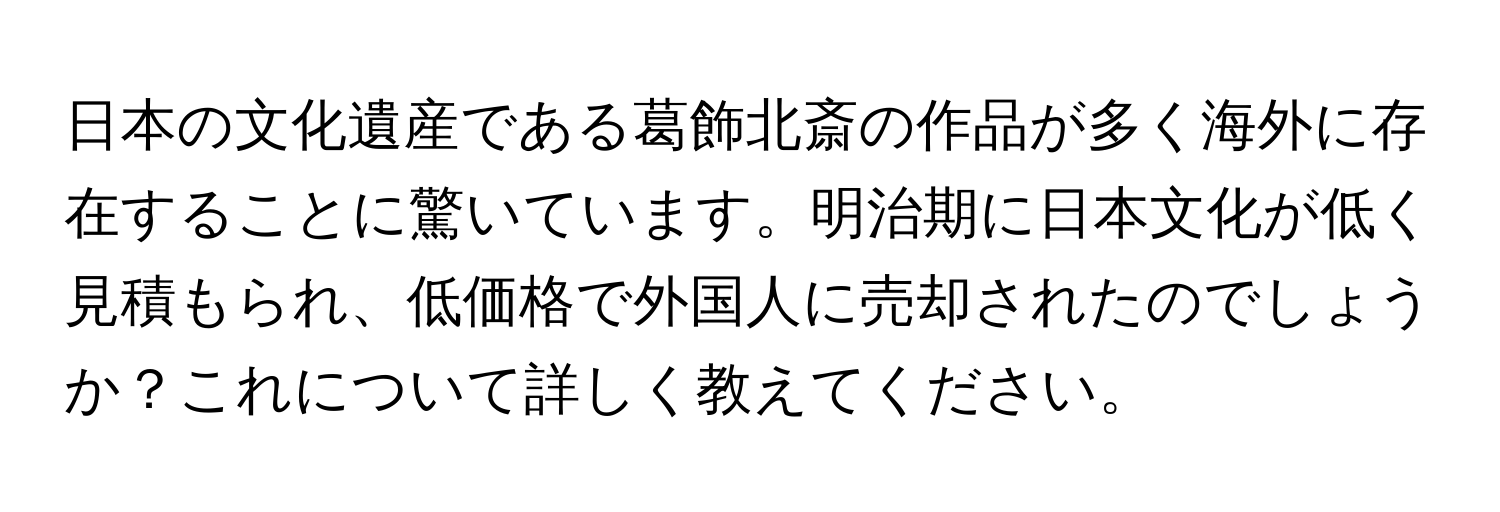 日本の文化遺産である葛飾北斎の作品が多く海外に存在することに驚いています。明治期に日本文化が低く見積もられ、低価格で外国人に売却されたのでしょうか？これについて詳しく教えてください。