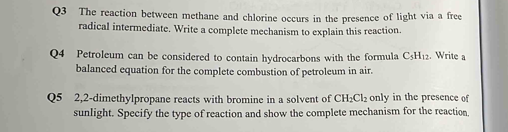 The reaction between methane and chlorine occurs in the presence of light via a free 
radical intermediate. Write a complete mechanism to explain this reaction. 
Q4 Petroleum can be considered to contain hydrocarbons with the formula C_5H_12. Write a 
balanced equation for the complete combustion of petroleum in air. 
Q5 2,2-dimethylpropane reacts with bromine in a solvent of CH_2Cl_2 only in the presence of 
sunlight. Specify the type of reaction and show the complete mechanism for the reaction,